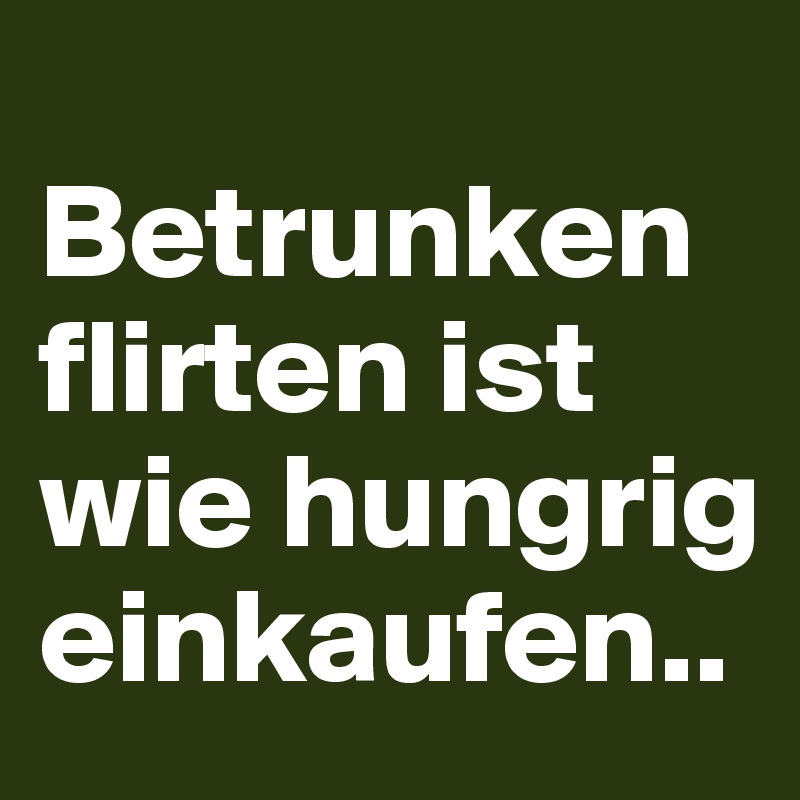 
Betrunken flirten ist wie hungrig einkaufen..