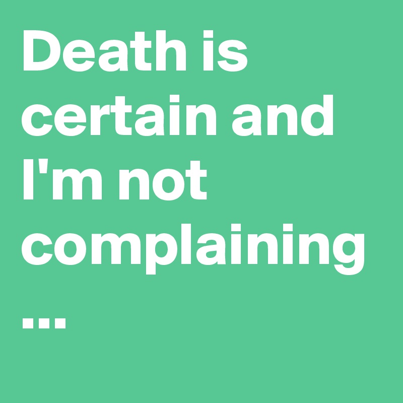 Death is certain and I'm not complaining ... 