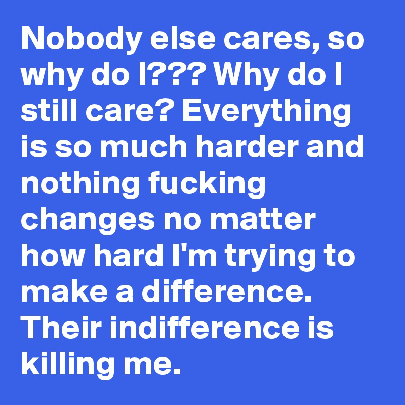 Nobody else cares, so why do I??? Why do I still care? Everything is so much harder and nothing fucking changes no matter how hard I'm trying to make a difference.  Their indifference is killing me. 