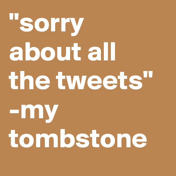"sorry about all the tweets" -my tombstone