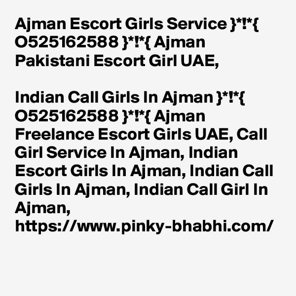 Ajman Escort Girls Service }*!*{ O525162588 }*!*{ Ajman Pakistani Escort Girl UAE,

Indian Call Girls In Ajman }*!*{ O525162588 }*!*{ Ajman Freelance Escort Girls UAE, Call Girl Service In Ajman, Indian Escort Girls In Ajman, Indian Call Girls In Ajman, Indian Call Girl In Ajman, https://www.pinky-bhabhi.com/  