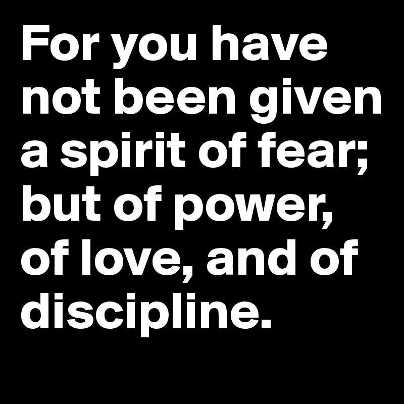 For you have not been given a spirit of fear; but of power, of love, and of discipline.