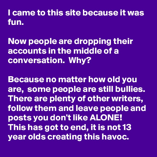 I came to this site because it was fun. 

Now people are dropping their accounts in the middle of a conversation.  Why?

Because no matter how old you are,  some people are still bullies.  There are plenty of other writers,  follow them and leave people and posts you don't like ALONE!
This has got to end, it is not 13 year olds creating this havoc. 