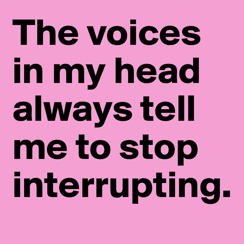 The voices in my head always tell me to stop interrupting.