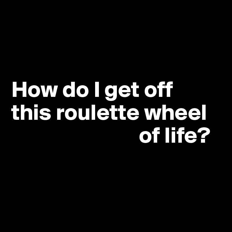 


How do I get off 
this roulette wheel
                            of life?


