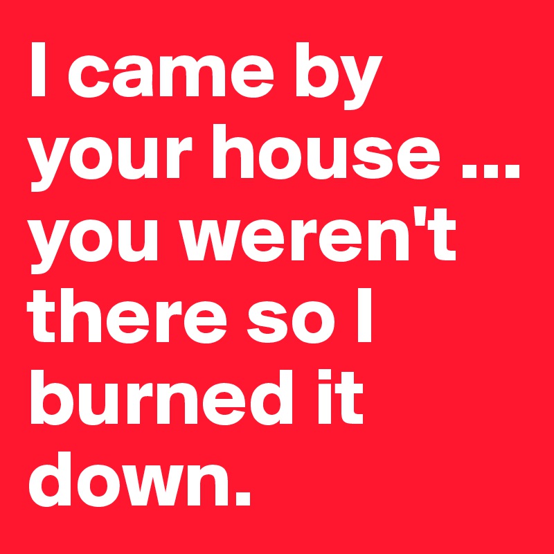 I came by your house ... you weren't there so I burned it down.