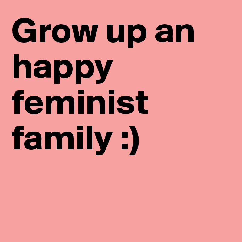 Grow up an happy feminist family :)

