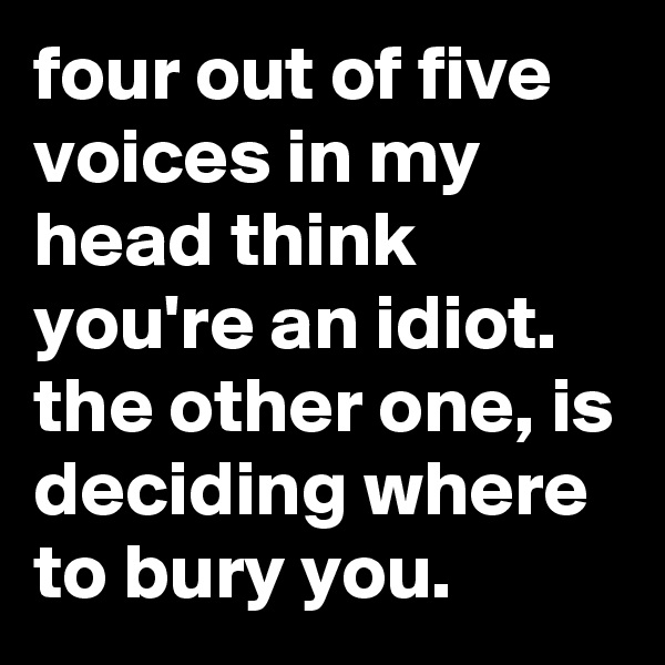 four out of five voices in my head think you're an idiot. the other one, is deciding where to bury you.