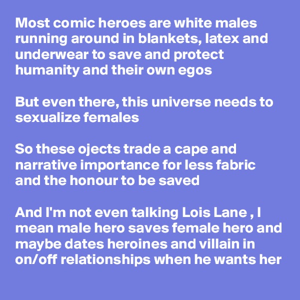 Most comic heroes are white males
running around in blankets, latex and underwear to save and protect humanity and their own egos

But even there, this universe needs to sexualize females 

So these ojects trade a cape and narrative importance for less fabric and the honour to be saved 

And I'm not even talking Lois Lane , I mean male hero saves female hero and maybe dates heroines and villain in on/off relationships when he wants her 