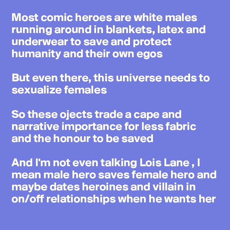 Most comic heroes are white males
running around in blankets, latex and underwear to save and protect humanity and their own egos

But even there, this universe needs to sexualize females 

So these ojects trade a cape and narrative importance for less fabric and the honour to be saved 

And I'm not even talking Lois Lane , I mean male hero saves female hero and maybe dates heroines and villain in on/off relationships when he wants her 