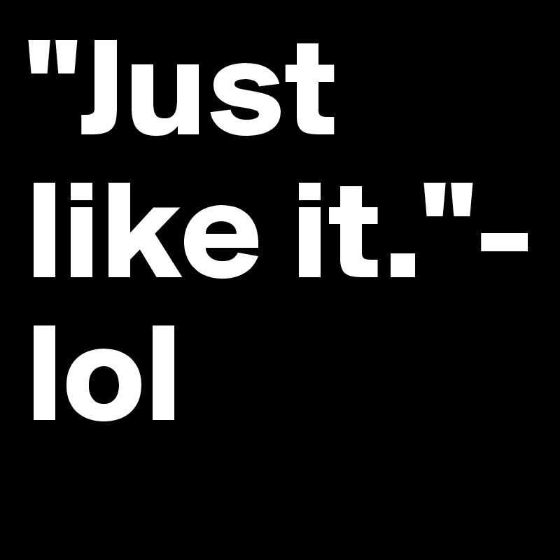 "Just like it."- lol