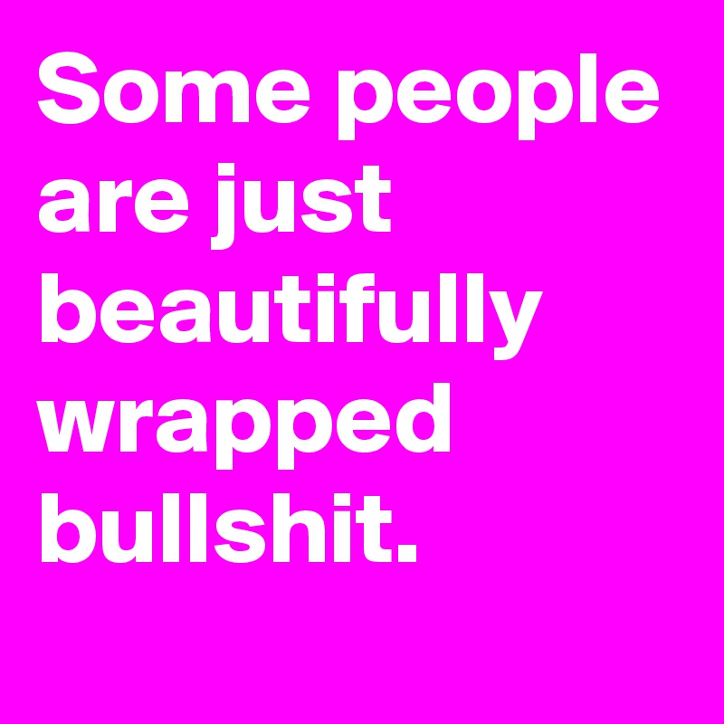 Some people are just beautifully wrapped bullshit.