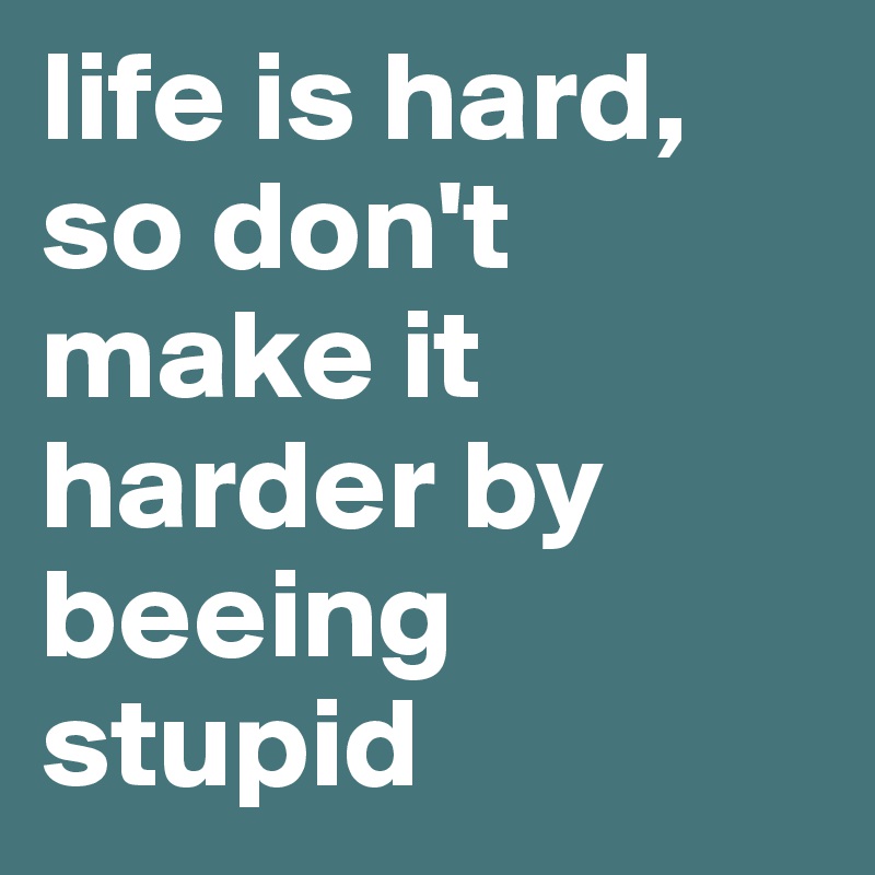 life is hard, so don't make it harder by beeing stupid