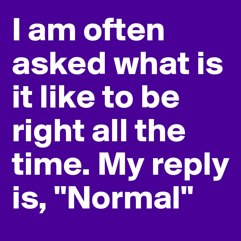I am often asked what is it like to be right all the time. My reply is, "Normal" 