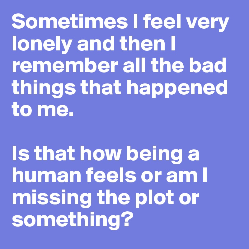 Sometimes I feel very lonely and then I remember all the bad things that happened to me.

Is that how being a human feels or am I missing the plot or something?