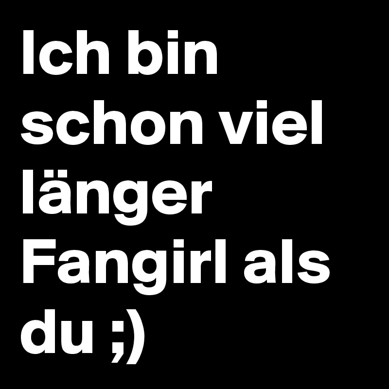 Ich bin schon viel länger Fangirl als du ;)