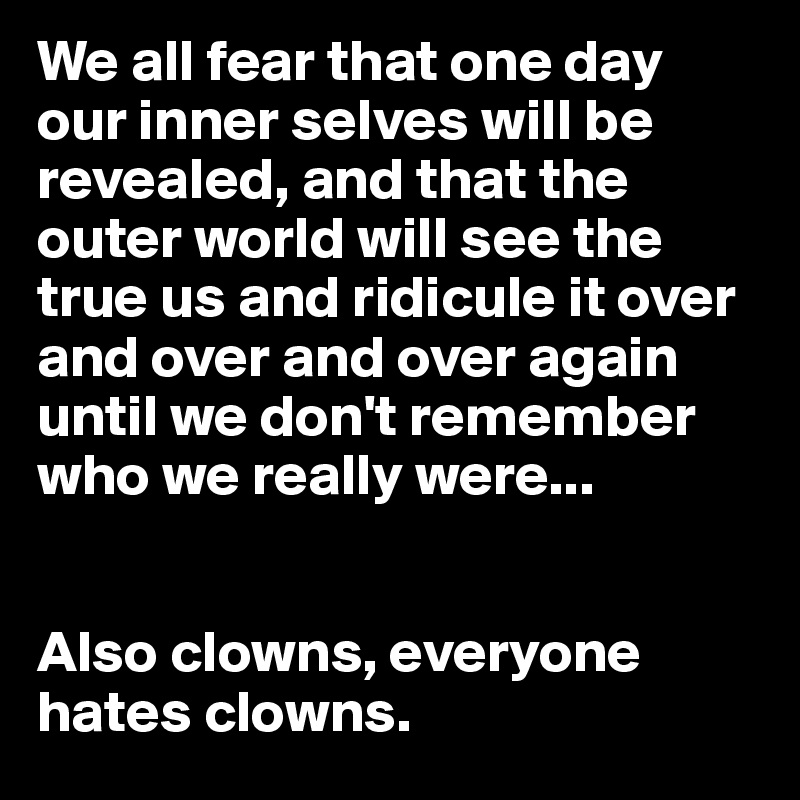 We all fear that one day our inner selves will be revealed, and that the outer world will see the true us and ridicule it over and over and over again until we don't remember who we really were...


Also clowns, everyone hates clowns.