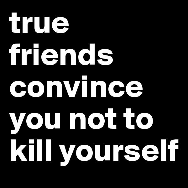 true friends convince you not to kill yourself