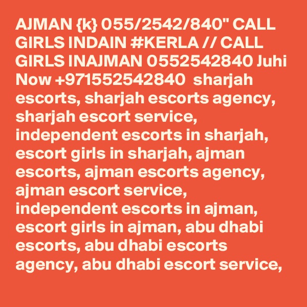 AJMAN {k} 055/2542/840" CALL GIRLS INDAIN #KERLA // CALL GIRLS INAJMAN 0552542840 Juhi Now +971552542840  sharjah escorts, sharjah escorts agency, sharjah escort service, independent escorts in sharjah, escort girls in sharjah, ajman escorts, ajman escorts agency, ajman escort service, independent escorts in ajman, escort girls in ajman, abu dhabi escorts, abu dhabi escorts agency, abu dhabi escort service, 