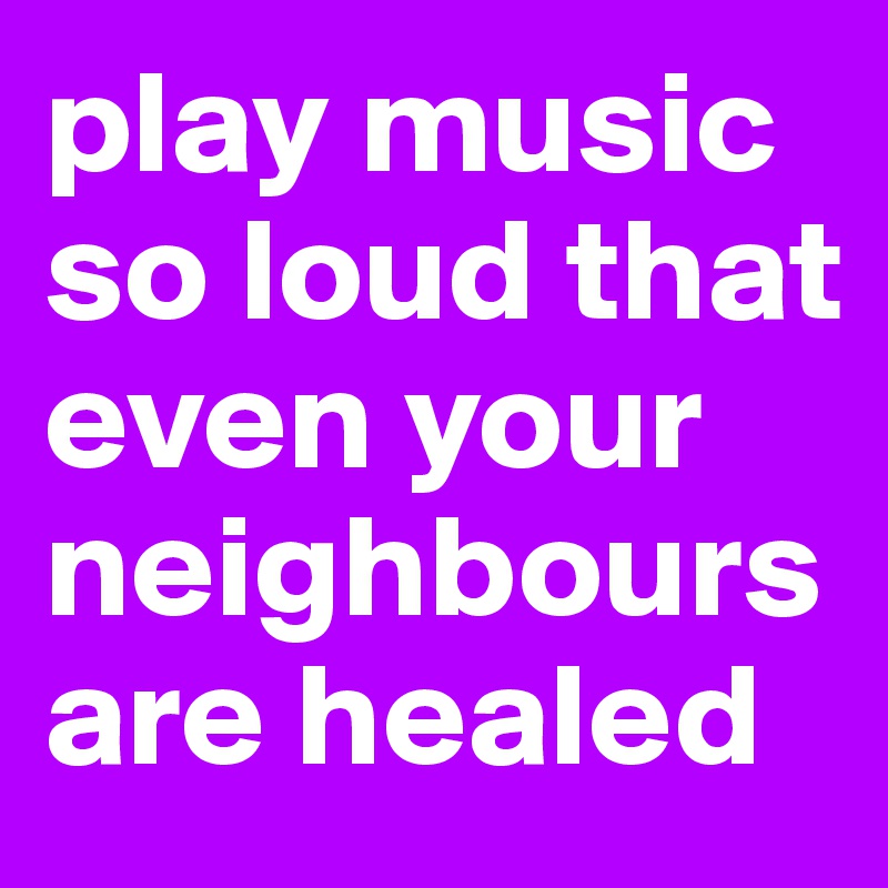 play music so loud that even your neighbours are healed