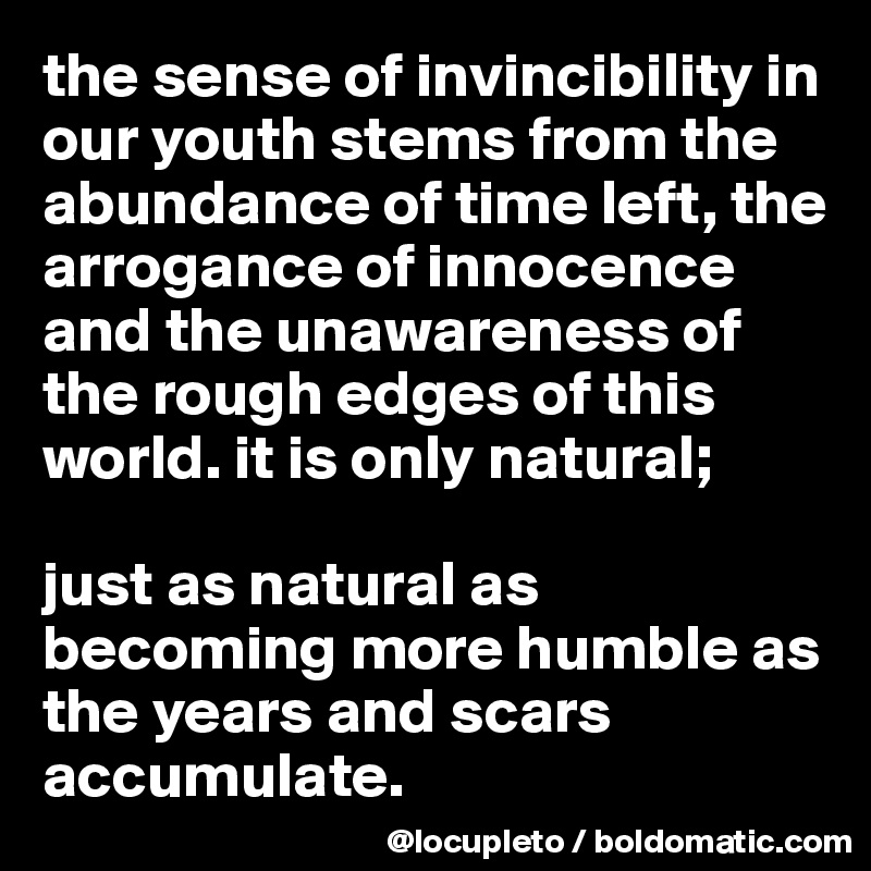 the sense of invincibility in our youth stems from the abundance of time left, the arrogance of innocence and the unawareness of the rough edges of this world. it is only natural; 

just as natural as becoming more humble as the years and scars  accumulate.