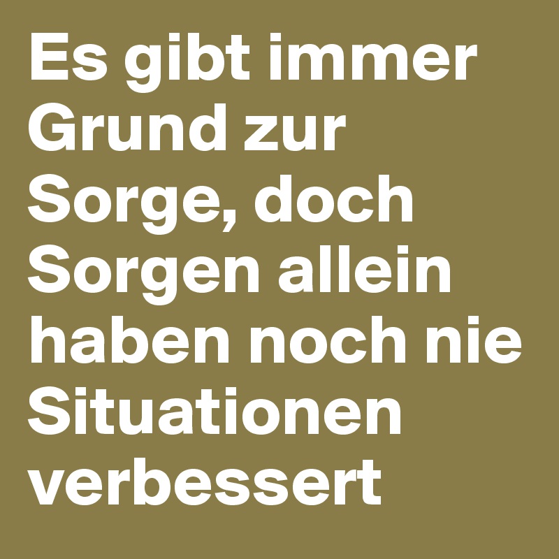 Es gibt immer Grund zur Sorge, doch Sorgen allein haben noch nie Situationen verbessert