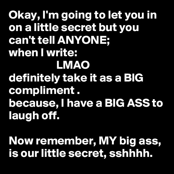 Okay, I'm going to let you in on a little secret but you can't tell ANYONE; 
when I write:
                    LMAO
definitely take it as a BIG compliment .
because, I have a BIG ASS to laugh off.

Now remember, MY big ass, is our little secret, sshhhh.  