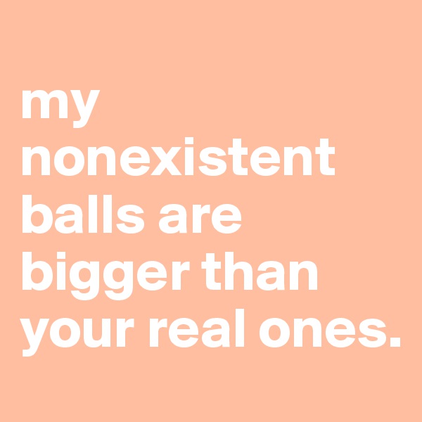 
my nonexistent balls are bigger than your real ones.