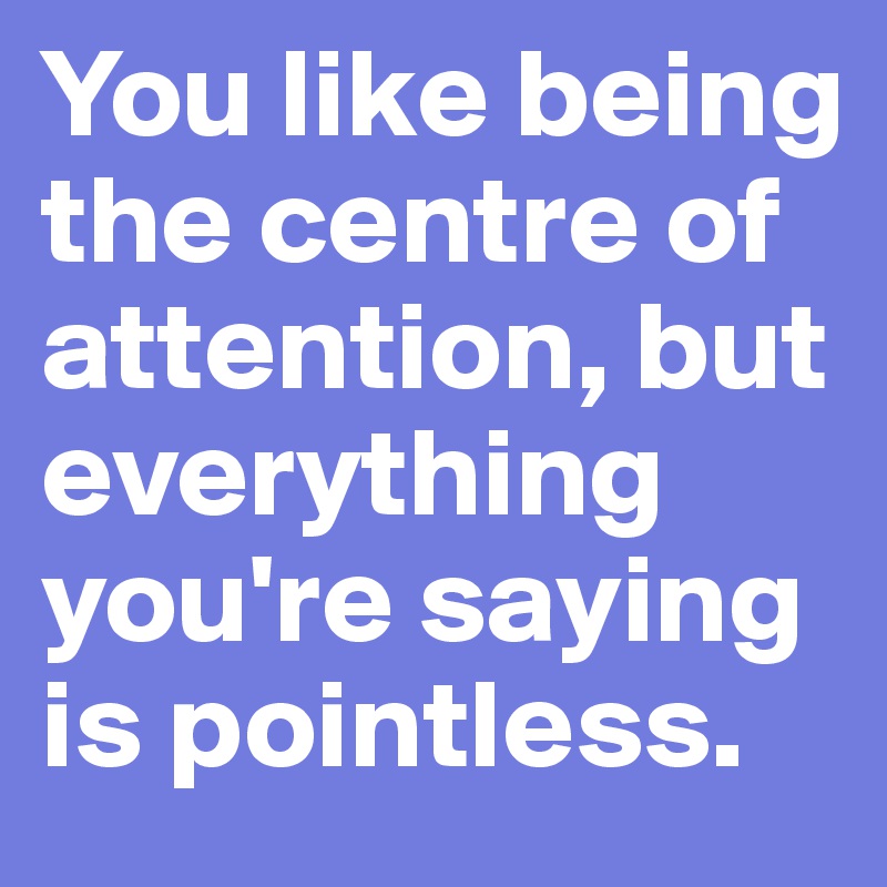 You like being the centre of attention, but everything you're saying is pointless. 