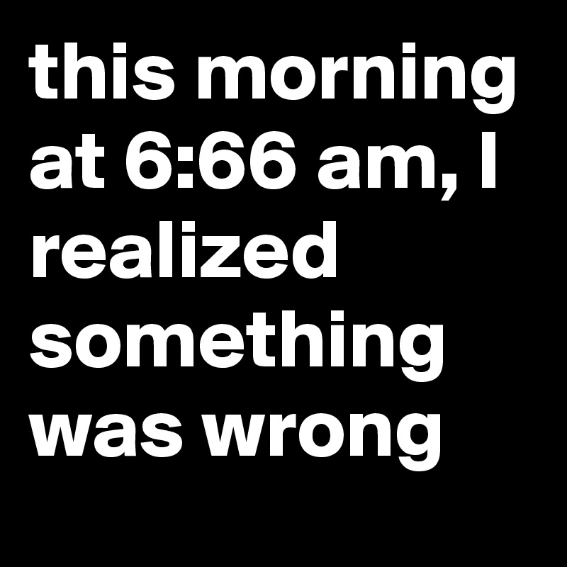 this morning at 6:66 am, I realized something was wrong