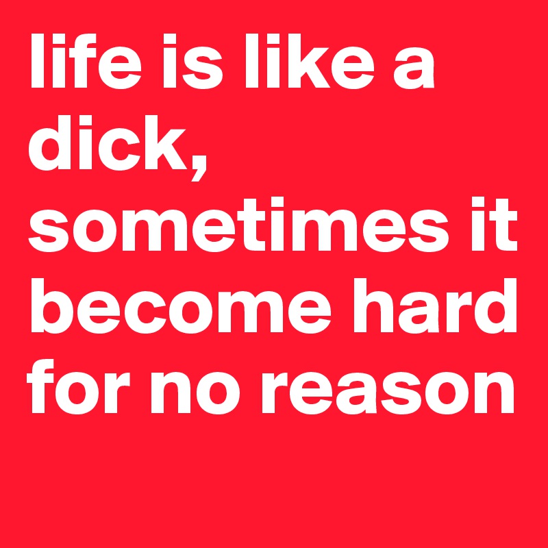life is like a dick, sometimes it become hard for no reason 