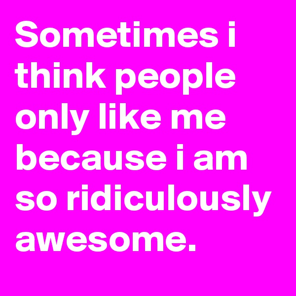 Sometimes i think people only like me because i am so ridiculously awesome. 
