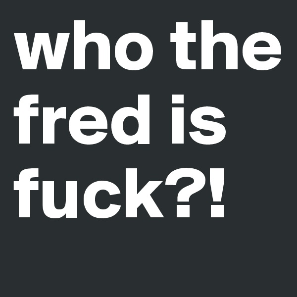 who the fred is fuck?!