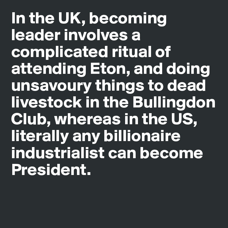In the UK, becoming leader involves a complicated ritual of attending Eton, and doing unsavoury things to dead livestock in the Bullingdon Club, whereas in the US, literally any billionaire industrialist can become President. 

