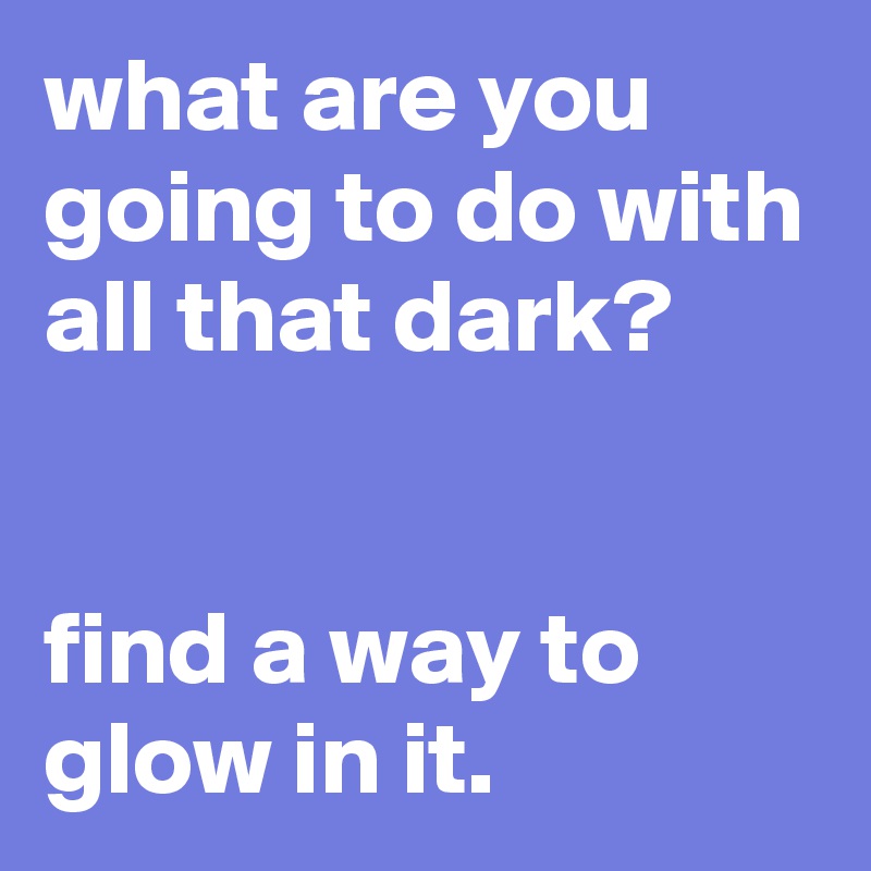 what are you going to do with all that dark?


find a way to glow in it.