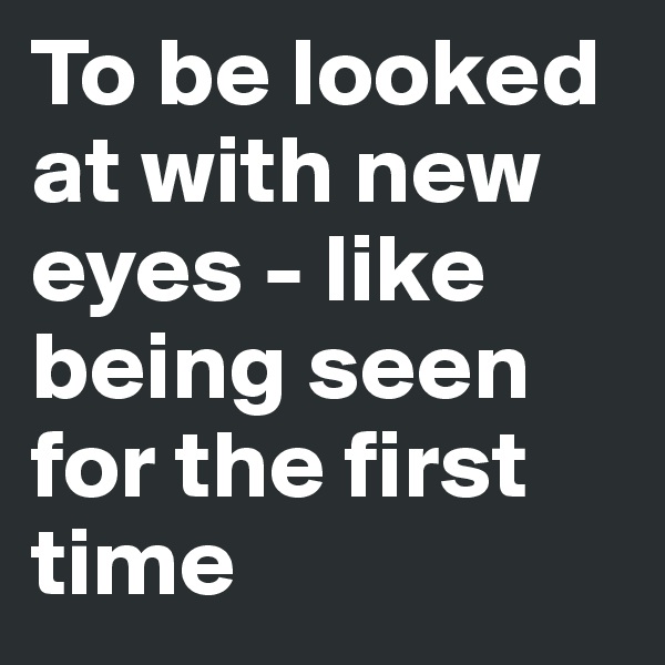 To be looked at with new eyes - like being seen for the first time