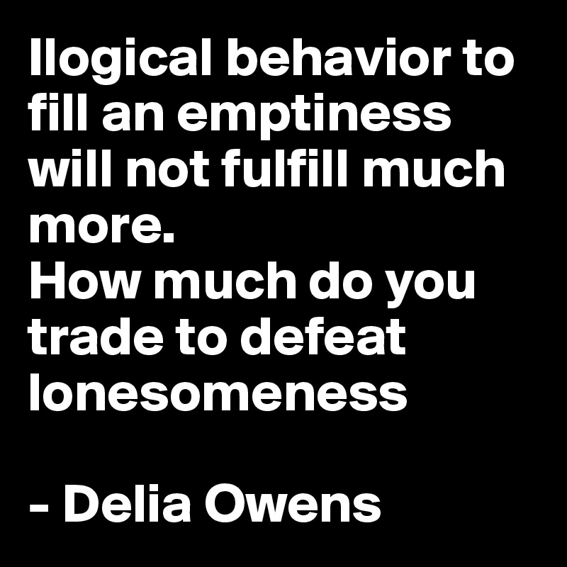 Ilogical behavior to fill an emptiness will not fulfill much more.
How much do you trade to defeat lonesomeness

- Delia Owens