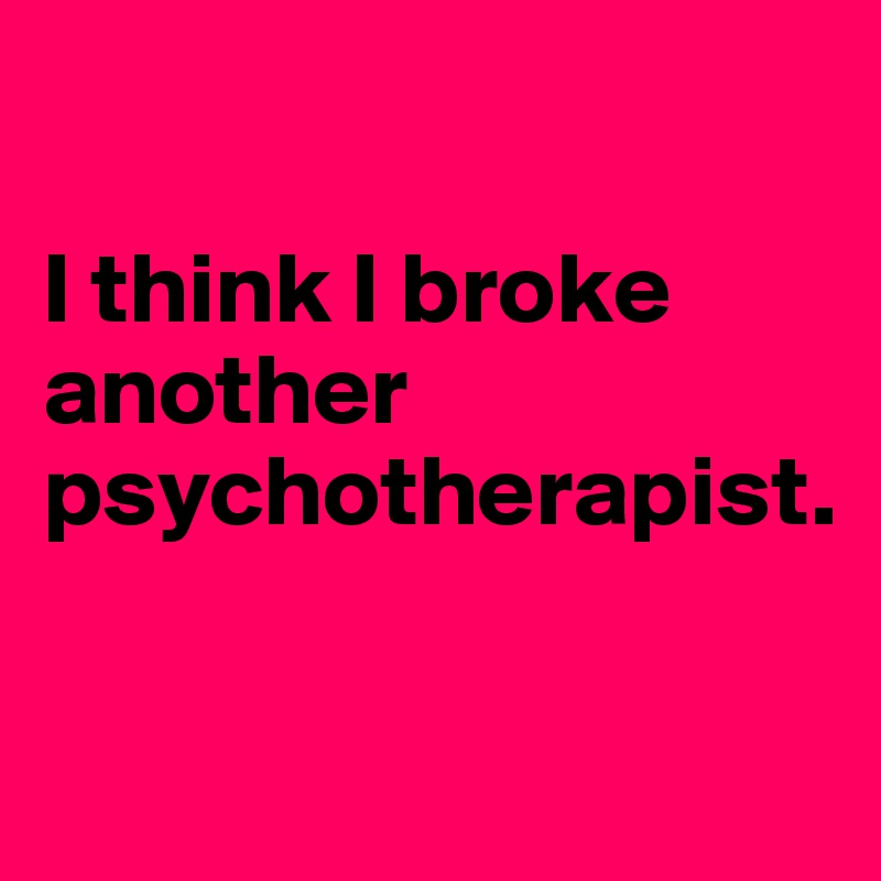 

I think I broke another psychotherapist.

