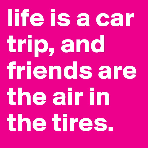 life is a car trip, and friends are the air in the tires.