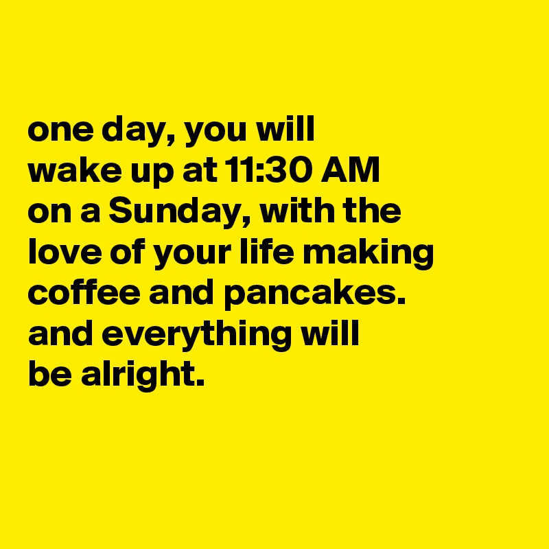 

one day, you will
wake up at 11:30 AM
on a Sunday, with the
love of your life making
coffee and pancakes.
and everything will
be alright.


