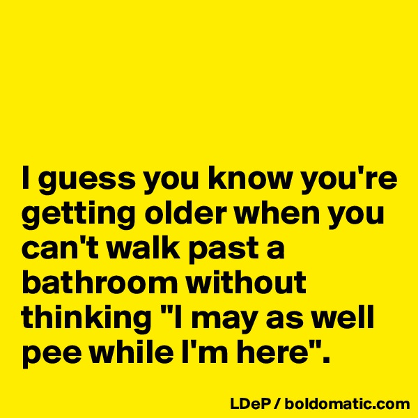 



I guess you know you're getting older when you can't walk past a bathroom without thinking "I may as well pee while I'm here". 