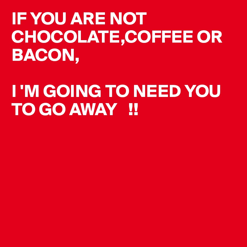 IF YOU ARE NOT CHOCOLATE,COFFEE OR BACON,

I 'M GOING TO NEED YOU TO GO AWAY   !!






