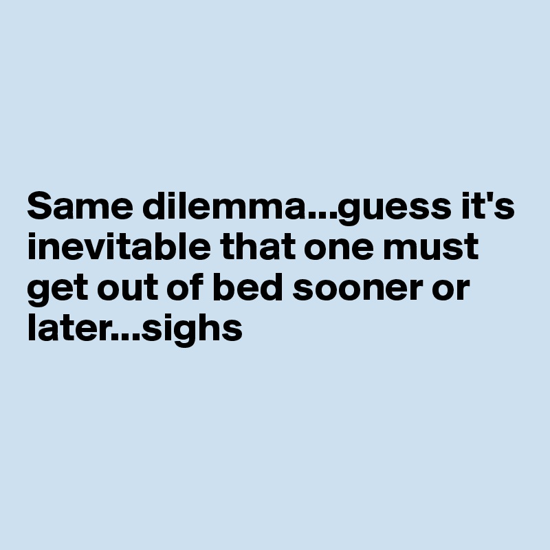 



Same dilemma...guess it's inevitable that one must get out of bed sooner or later...sighs



