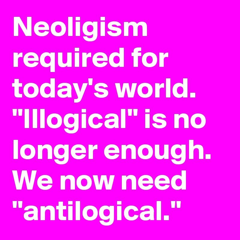 Neoligism required for today's world. "Illogical" is no longer enough. We now need "antilogical."