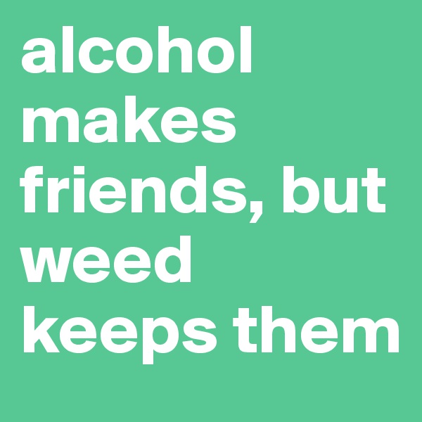 alcohol makes friends, but weed keeps them