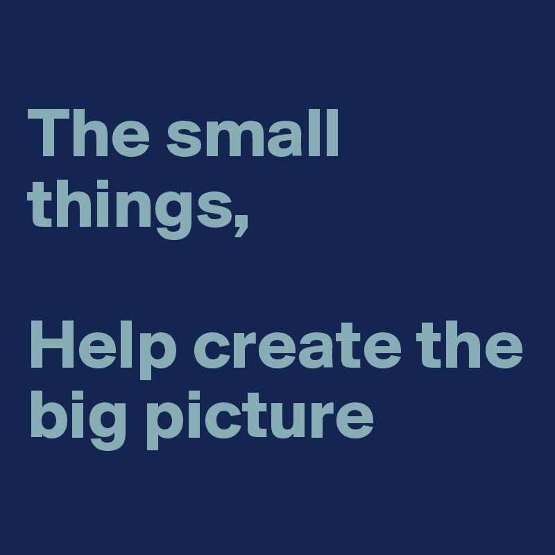 
The small things,

Help create the big picture 
