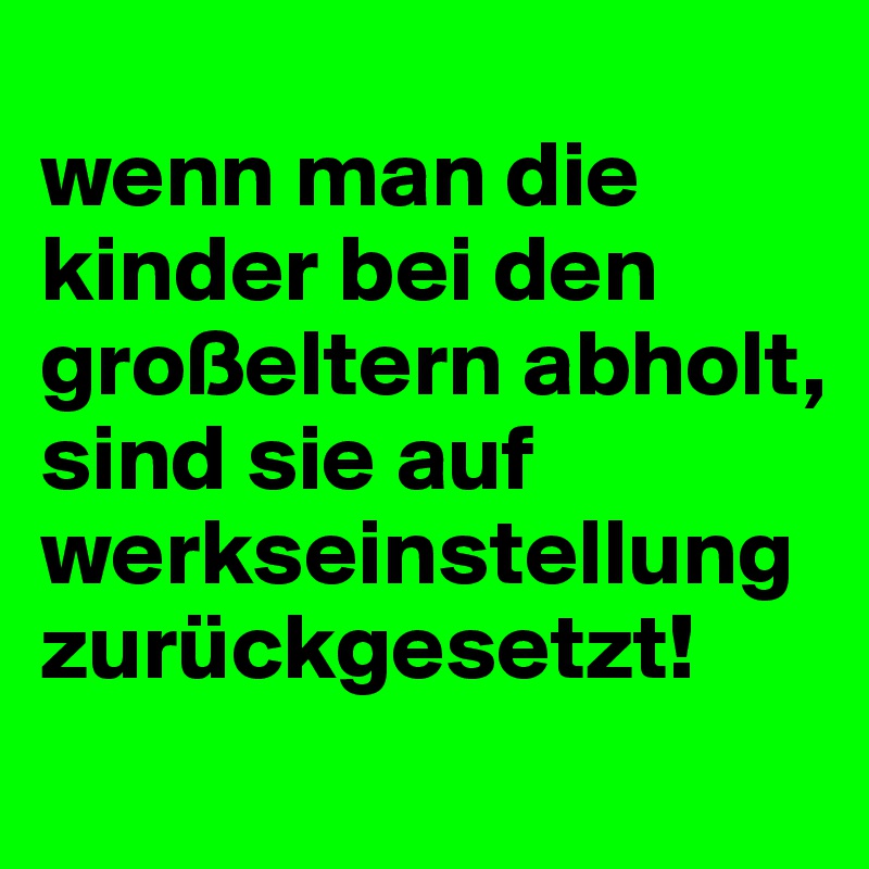 
wenn man die kinder bei den großeltern abholt, sind sie auf werkseinstellung zurückgesetzt!
