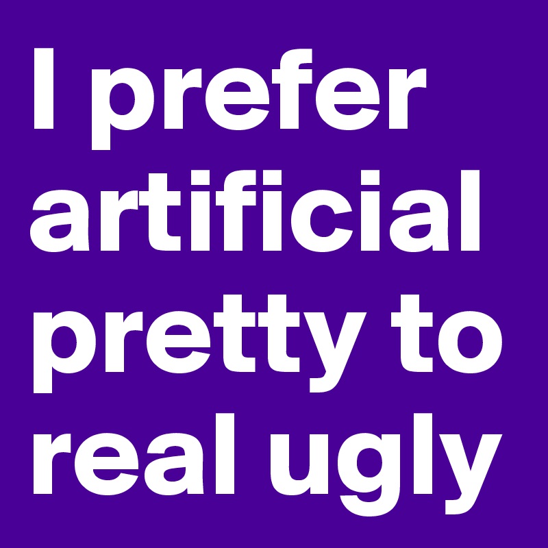 I prefer artificial pretty to real ugly