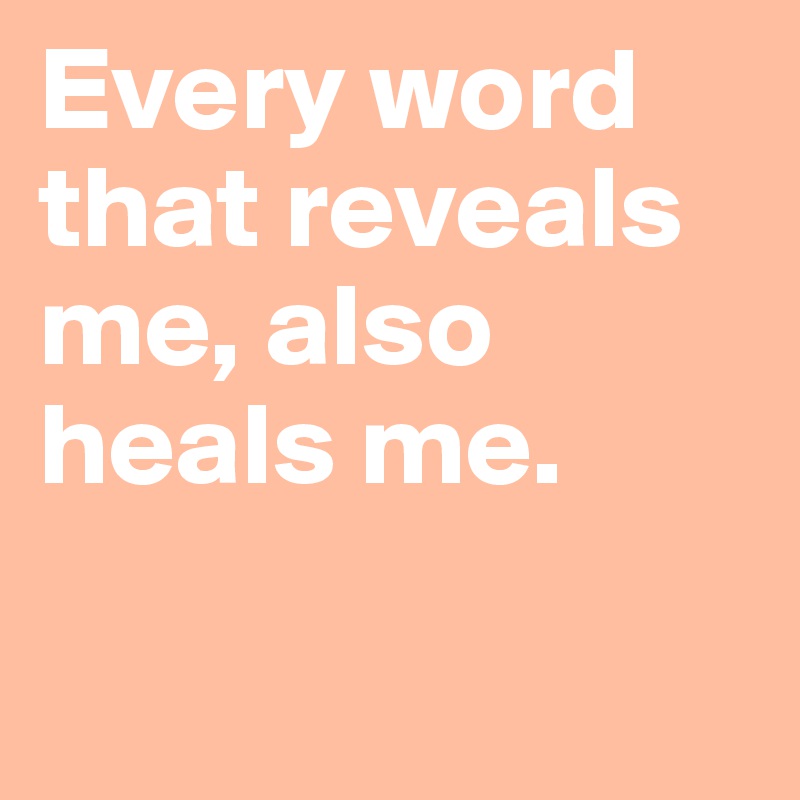 Every word that reveals me, also heals me.

