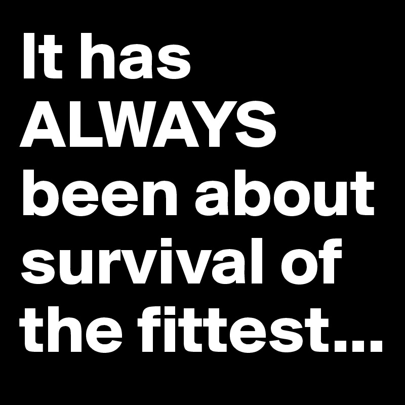 It has ALWAYS been about survival of the fittest...